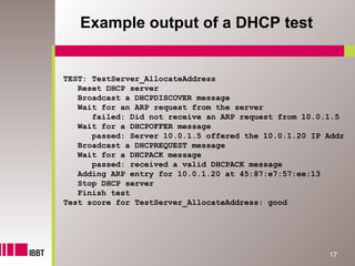 Example output of a DHCP test


TEST: TestServer_AllocateAddress
   Reset DHCP server
   Broadcast a DHCPDISCOVER message
   Wait for an ARP request from the server
      failed: Did not receive an ARP request from 10.0.1.5
   Wait for a DHCPOFFER message
      passed: Server 10.0.1.5 offered the 10.0.1.20 IP Addr
   Broadcast a DHCPREQUEST message
   Wait for a DHCPACK message
      passed: received a valid DHCPACK message
   Adding ARP entry for 10.0.1.20 at 45:87:e7:57:ee:13
   Stop DHCP server
   Finish test
Test score for TestServer_AllocateAddress: good




                                                       17
 