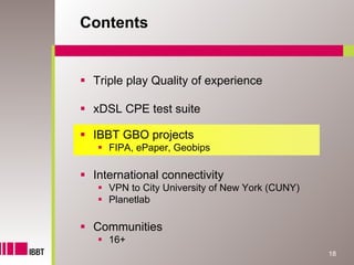 Contents


 Triple play Quality of experience

 xDSL CPE test suite

 IBBT GBO projects
    FIPA, ePaper, Geobips

 International connectivity
    VPN to City University of New York (CUNY)
    Planetlab

 Communities
    16+
                                                18
 