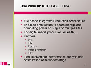 Use case III: IBBT GBO: FIPA



 File based Integrated Production Architecture
 IP based architecture to share storage and
 computing power on single or multiple sites
 For digital media production, eHealth, ...
 Partners:
    VRT
    IBM
    Porthus
    Video promotion
    IBBT
 iLab involvement: performance analysis and
 optimization of network/storage
                                              19
 