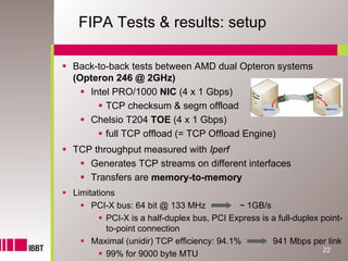FIPA Tests & results: setup

Back-to-back tests between AMD dual Opteron systems
(Opteron 246 @ 2GHz)
   Intel PRO/1000 NIC (4 x 1 Gbps)
       TCP checksum & segm offload
   Chelsio T204 TOE (4 x 1 Gbps)
       full TCP offload (= TCP Offload Engine)
TCP throughput measured with Iperf
   Generates TCP streams on different interfaces
   Transfers are memory-to-memory
Limitations
     PCI-X bus: 64 bit @ 133 MHz           ~ 1GB/s
         PCI-X is a half-duplex bus, PCI Express is a full-duplex point-
         to-point connection
     Maximal (unidir) TCP efficiency: 94.1%         941 Mbps per link
                                                                  22
         99% for 9000 byte MTU
 