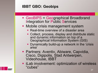 IBBT GBO: Geobips


 GeoBIPS = Geographical Broadbrand
 Integration for Public Services
 Mobile crisis management system
   Real-time overview of a disaster area
   Collect, process, display and distribute static
   and dynamic information on top of a
   Geographical Information System (GIS)
   Dynamically build-up a network in the ‘crisis
   area’
 Partners: Aventiv, Abiware, Capvidia,
 Cisco, Digipolis, Stad Antwerpen,
 Videohouse, IBBT
 iLab involvement: optimization of wireless
 “cubes”
                                               27
 
