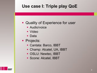 Use case I: Triple play QoE


 Quality of Experience for user
   Audio/voice
   Video
   Data
 Projects:
   Cantata: Barco, IBBT
   Champ: Alcatel, UA, IBBT
   OSLU: Newtec, IBBT
   Scone: Alcatel, IBBT


                                  3
 