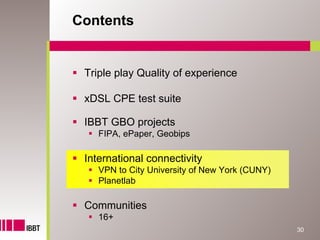 Contents


 Triple play Quality of experience

 xDSL CPE test suite

 IBBT GBO projects
    FIPA, ePaper, Geobips

 International connectivity
    VPN to City University of New York (CUNY)
    Planetlab

 Communities
    16+
                                                30
 