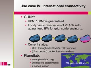 Use case IV: International connectivity


  CUNY:
    VPN: 100Mb/s guaranteed
    For dynamic reservation of VLANs with
    guaranteed BW for grid, conferencing, ...




    Current status:
       UDP throughput=80Mb/s, TCP very low
       (Unexpected) packet loss somewhere
  Planetlab:
       www.planet-lab.org
       Distributed experiments   708 nodes in 340 sites
                                                    31
       2 nodes in iLab
 