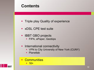 Contents


 Triple play Quality of experience

 xDSL CPE test suite

 IBBT GBO projects
    FIPA, ePaper, Geobips

 International connectivity
    VPN to City University of New York (CUNY)
    Planetlab

 Communities
    16+
                                                32
 