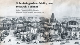 Submitting to low-ﬁdelity user
research: a primer
by Ian Fitzpatrick, CSO, Almighty
prepared for the Harvard Innovation Lab
 
