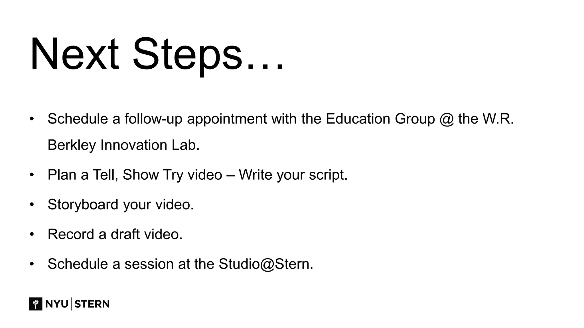 Next Steps…
• Schedule a follow-up appointment with the Education Group @ the W.R.
Berkley Innovation Lab.
• Plan a Tell, Show Try video – Write your script.
• Storyboard your video.
• Record a draft video.
• Schedule a session at the Studio@Stern.
 