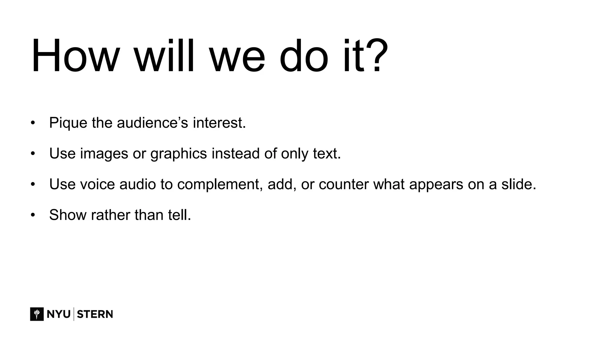 How will we do it?
• Pique the audience’s interest.
• Use images or graphics instead of only text.
• Use voice audio to complement, add, or counter what appears on a slide.
• Show rather than tell.
 