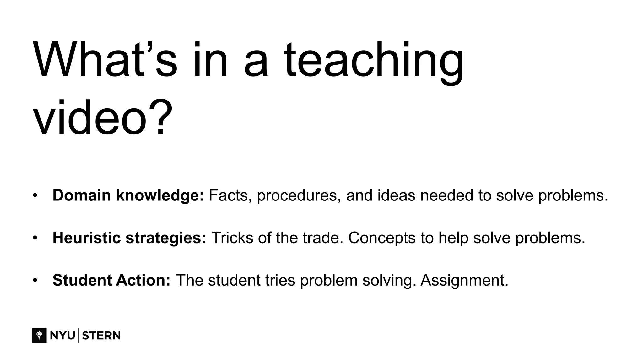 What’s in a teaching
video?
• Domain knowledge: Facts, procedures, and ideas needed to solve problems.
• Heuristic strategies: Tricks of the trade. Concepts to help solve problems.
• Student Action: The student tries problem solving. Assignment.
 