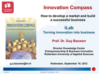 Innovation Compass
                               How to develop a market and build
                                    a successful business

                                                                 iLab
                                   Turning innovation into business

                                                  Prof. Dr. Guy Bauwen

                                             Director Knowledge Center
                                      Entrepreneurship & Business Innovation
                                      Rotterdam University of Applied Sciences


            g.a.bauwen@hr.nl                    Rotterdam, September 18, 2012


19-9-2012                      Copyright Dr. Guy Bauwen - 2012                  1
 