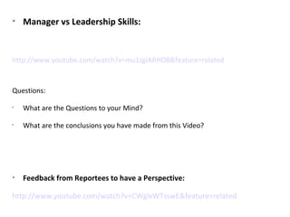 
Manager vs Leadership Skills:
http://www.youtube.com/watch?v=mu1JgJARHO8&feature=related
Questions:
•
What are the Questions to your Mind?
•
What are the conclusions you have made from this Video?

Feedback from Reportees to have a Perspective:
http://www.youtube.com/watch?v=CWglvWTsswE&feature=related
 