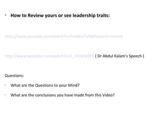 
How to Review yours or see leadership traits:
http://www.youtube.com/watch?v=PcnR8ixTufk&feature=related
 
http://www.youtube.com/watch?v=Z_-h1Qhk9X0 ( Dr Abdul Kalam's Speech )
Questions:
•
What are the Questions to your Mind?
•
What are the conclusions you have made from this Video?
 
