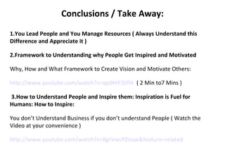 Conclusions / Take Away:
 
1.You Lead People and You Manage Resources ( Always Understand this
Difference and Appreciate it )
2.Framework to Understanding why People Get Inspired and Motivated
Why, How and What Framework to Create Vision and Motivate Others:
http://www.youtube.com/watch?v=qp0HIF3SfI4  ( 2 Min to7 Mins )
 3.How to Understand People and Inspire them: Inspiration is Fuel for
Humans: How to Inspire:
You don’t Understand Business if you don’t understand People ( Watch the 
Video at your convenience )
http://www.youtube.com/watch?v=8grVwcPZnuw&feature=related
 