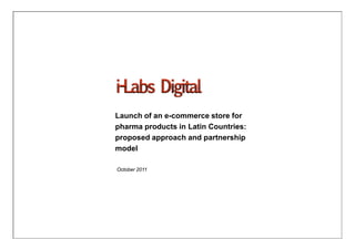 Launch of an e-commerce store for
pharma products in Latin Countries:
proposed approach and partnership
model

October 2011




                1
 