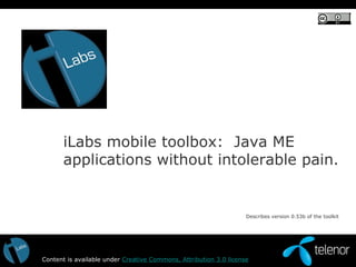iLabs mobile toolbox:  Java ME applications without intolerable pain. Content is available under  Creative Commons, Attribution 3.0 license Describes version 0.53b of the toolkit  