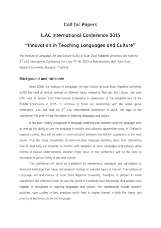 Call for Papers
ILAC International Conference 2013
“Innovation in Teaching Languages and Culture”
The Institute of Language, Art and Culture (ILAC) of Suan Dusit Rajabhat University will hold the
3rd
ILAC International Conference from July 17-18, 2013 at Raktakanishta Hall, Suan Dusit
Rajabhat University, Bangkok, Thailand/
Background and rationale
Since 2005, the Institute of Language, Art and Culture at Suan Dusit Rajabhat University
(ILAC) has held an annual seminar on different topics related to Thai arts and culture. Last year
ILAC held its second ILAC International Conference in celebration of the establishment of the
ASEAN Community in 2015. To continue to foster our relationship with the wider global
community, ILAC will hold the 3rd
ILAC International Conference in 2013. The topic of the
conference this year will be innovation in teaching languages and culture.
It has been widely recognized in language teaching that learners need the language skills
as well as the ability to use the language in socially and culturally appropriate ways. In Thailand’s
regional context, this will be seen in communication between the ASEAN populations in the near
future. Thus the major innovations of communicative language teaching come from discovering
how to best help our students to interact with speakers of other languages and cultures while
sharing a mutual understanding. Another major focus of the conference will be the area of
innovation in various fields of arts and culture.
This conference will serve as a platform for researchers, educators and participants to
learn and exchange their ideas and research findings on selected topics of interest. The Institute of
Language, Art and Culture of Suan Dusit Rajabhat University, therefore, is pleased to invite
researchers and educators from all over the world to contribute their knowledge and wisdom with
regards to innovations in teaching languages and culture. The contributions include research
activities, case studies or best practices which help to inspire interest in both the theory and
practice of teaching culture and language.
 
