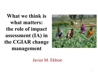 What we think is what matters: the role of impact assessment (IA) in the CGIAR change management Javier M. Ekboir 1 