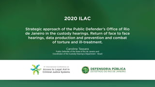 2020 ILAC
Strategic approach of the Public Defender’s Office of Rio
de Janeiro in the custody hearings. Return of face to face
hearings, data production and prevention and combat
of torture and ill-treatment.
Caroline Tassara
Public Defender of the State of Rio de Janeiro and
Coordinator of the Custody Hearing’s Department - Brazil
 