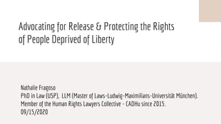 Advocating for Release & Protecting the Rights
of People Deprived of Liberty
Nathalie Fragoso
PhD in Law (USP), LLM (Master of Laws-Ludwig-Maximilians-Universität München).
Member of the Human Rights Lawyers Collective - CADHu since 2015.
09/15/2020
 