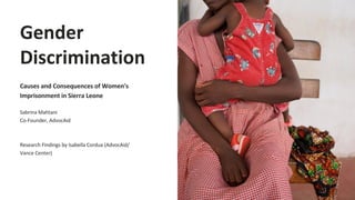 Gender
Discrimination
Causes and Consequences of Women's
Imprisonment in Sierra Leone
Sabrina Mahtani
Co-Founder, AdvocAid
Research Findings by Isabella Cordua (AdvocAid/
Vance Center)
 