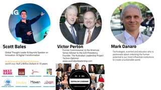 Global Thought Leader & Keynote Speaker on
Innovation & Digital Transformation
Built Innovation & Digital Ventures
worth over Half a Billion Dollars in 15 years
Scott Bales
Former Commissioner to the Americas
Senior Adviser to the G20 Presidency
Founder, The Australian Leadership Project
Techno-Optimist
www.australianleadership.com
Victor Perton Mark Danaro
Technologist, scientist and educator who is
passionate about unlocking the human
potential in our most influential institutions
to create a sustainable world.
 