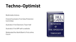 Techno-Optimist
Multimedia Victoria
Chaired Australia’s First Data Protection
Committee
Australia’s First Electronic Town Hall
Australia’s First MP with a website
Moderated the World Bank’s First online
Forum
 
