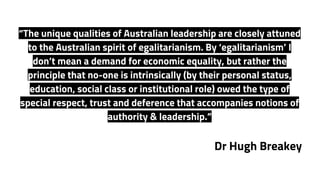 “The unique qualities of Australian leadership are closely attuned
to the Australian spirit of egalitarianism. By ‘egalitarianism’ I
don’t mean a demand for economic equality, but rather the
principle that no-one is intrinsically (by their personal status,
education, social class or institutional role) owed the type of
special respect, trust and deference that accompanies notions of
authority & leadership.”
Dr Hugh Breakey
 