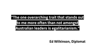 Ed Wilkinson, Diplomat
“The one overarching trait that stands out
to me more often than not amongst
Australian leaders is egalitarianism.”
 