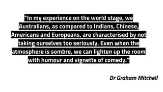 Dr Graham Mitchell
"In my experience on the world stage, we
Australians, as compared to Indians, Chinese,
Americans and Europeans, are characterised by not
taking ourselves too seriously. Even when the
atmosphere is sombre, we can lighten up the room
with humour and vignette of comedy."
 