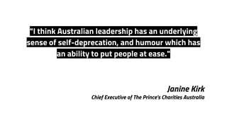 Janine Kirk
Chief Executive of The Prince’s Charities Australia
"I think Australian leadership has an underlying
sense of self-deprecation, and humour which has
an ability to put people at ease."
 