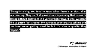 Pip Marlow
CEO Customer Marketplace, SUNCORP
“Straight-talking: You tend to know when there is an Australian
in a meeting. They don’t shy away from expressing their views or
asking difficult questions in a very straightforward way. We don’t
like to pussy foot around. My overseas counterparts tell me this
can take some getting used to but it’s also a quality they
respect.”
 
