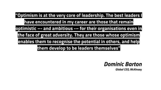 Dominic Barton
Global CEO, McKinsey
“Optimism is at the very core of leadership. The best leaders I
have encountered in my career are those that remain
optimistic –- and ambitious -– for their organisations even in
the face of great adversity. They are those whose optimism
enables them to recognise the potential in others, and help
them develop to be leaders themselves”
 