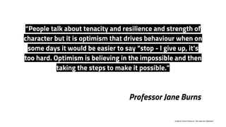 Professor Jane Burns
“People talk about tenacity and resilience and strength of
character but it is optimism that drives behaviour when on
some days it would be easier to say “stop - I give up, it’s
too hard. Optimism is believing in the impossible and then
taking the steps to make it possible.”
1
Email to Victor Perton on The Case for Optimism”
 