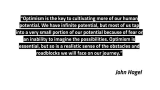 John Hagel
“Optimism is the key to cultivating more of our human
potential. We have infinite potential, but most of us tap
into a very small portion of our potential because of fear or
an inability to imagine the possibilities. Optimism is
essential, but so is a realistic sense of the obstacles and
roadblocks we will face on our journey.”
 