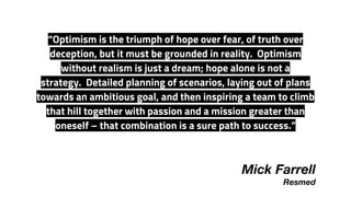 “Optimism is the triumph of hope over fear, of truth over
deception, but it must be grounded in reality.  Optimism
without realism is just a dream; hope alone is not a
strategy.  Detailed planning of scenarios, laying out of plans
towards an ambitious goal, and then inspiring a team to climb
that hill together with passion and a mission greater than
oneself – that combination is a sure path to success.”
Mick Farrell
Resmed
 
