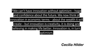 “We can’t have innovation without optimism - hope
and confidence about the future. We now think of
innovation in economic terms - about the wealth it will
create - but innovation is creativity, it is doing and
believing in making life better. Innovation is, in turn,
optimism.  
Cecilia Hilder
 