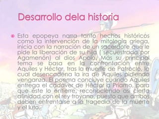 Desarrollo dela historiaEsta epopeya narra tanto hechos históricos como la intervención de la mitología griega, inicia con la narración de un sacerdote que le pide la liberación de su hija ( secuestrada por  Agamenón) al dios Apolo. Más su principal tema se basa en la confrontación entre Aquiles y Héctor, tras la muerte de Patroclo, la cual desencadena la ira de Aquiles pidiendo venganza. El poema concluye cuando Aquiles entrega el cadáver de Héctor a Príamo, para que éste lo entierre, reconociendo así cierta afinidad con el rey troyano, puesto que ambos deben enfrentarse a la tragedia de la muerte y el luto. 