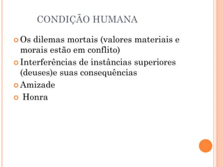CONDIÇÃO HUMANA
 Os dilemas mortais (valores materiais e
morais estão em conflito)
 Interferências de instâncias superiores
(deuses)e suas consequências
 Amizade
 Honra
 