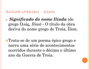 ANÁLISE LITERÁRIA - ILÍADA
 Significado do nome Ilíada (do
grego Iλιάς, Ilias) - O título da obra
deriva do nome grego de Troia, Ílion.
Trata-se de um poema épico grego e
narra uma série de acontecimentos
ocorridos durante o décimo e último
ano da Guerra de Troia.
 