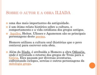 SOBRE O AUTOR E A OBRA ILIADA
 uma das mais importantes da antiguidade.
 é um ótimo relato histórico sobre a cultura, o
comportamento e a vida cotidiana dos gregos antigos.
 Aquiles, Heitor, Ulisses e Agamenon são os principais
personagens deste poema.
Homero utilizou a cultura oral (histórias que o povo
contava) para escrever esta obra.
 Além da Ilíada, é atribuída a Homero a obra Odisséia,
onde é retratado o retorno dos gregos de Troia para a
Grécia. Eles passam por diversas aventuras,
enfrentando ciclopes, sereias e outros personagens da
mitologia grega.
 