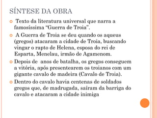 SÍNTESE DA OBRA
 Texto da literatura universal que narra a
famosíssima “Guerra de Troia”.
 A Guerra de Troia se deu quando os aqueus
(gregos) atacaram a cidade de Troia, buscando
vingar o rapto de Helena, esposa do rei de
Esparta, Menelau, irmão de Agamenom.
 Depois de anos de batalha, os gregos conseguem
a vitória, após presentearem os troianos com um
gigante cavalo de madeira (Cavalo de Troia).
 Dentro do cavalo havia centenas de soldados
gregos que, de madrugada, saíram da barriga do
cavalo e atacaram a cidade inimiga
 