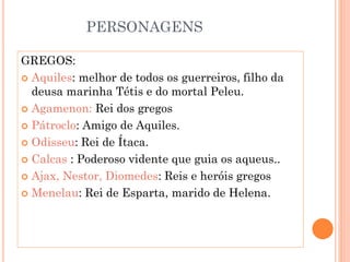 PERSONAGENS
GREGOS:
 Aquiles: melhor de todos os guerreiros, filho da
deusa marinha Tétis e do mortal Peleu.
 Agamenon: Rei dos gregos
 Pátroclo: Amigo de Aquiles.
 Odisseu: Rei de Ítaca.
 Calcas : Poderoso vidente que guia os aqueus..
 Ajax, Nestor, Diomedes: Reis e heróis gregos
 Menelau: Rei de Esparta, marido de Helena.
 