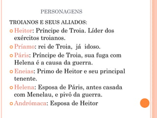 PERSONAGENS
TROIANOS E SEUS ALIADOS:
 Heitor: Príncipe de Troia. Líder dos
exércitos troianos.
 Príamo: rei de Troia, já idoso.
 Páris: Príncipe de Troia, sua fuga com
Helena é a causa da guerra.
 Eneias: Primo de Heitor e seu principal
tenente.
 Helena: Esposa de Páris, antes casada
com Menelau, e pivô da guerra.
 Andrómaca: Esposa de Heitor
 