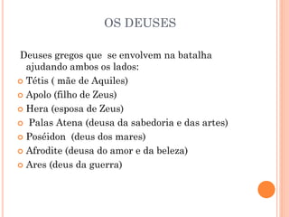 OS DEUSES
Deuses gregos que se envolvem na batalha
ajudando ambos os lados:
 Tétis ( mãe de Aquiles)
 Apolo (filho de Zeus)
 Hera (esposa de Zeus)
 Palas Atena (deusa da sabedoria e das artes)
 Poséidon (deus dos mares)
 Afrodite (deusa do amor e da beleza)
 Ares (deus da guerra)
 