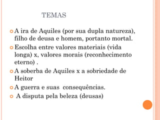 TEMAS
 A ira de Aquiles (por sua dupla natureza),
filho de deusa e homem, portanto mortal.
 Escolha entre valores materiais (vida
longa) x, valores morais (reconhecimento
eterno) .
 A soberba de Aquiles x a sobriedade de
Heitor
 A guerra e suas consequências.
 A disputa pela beleza (deusas)
 