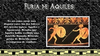 Es así como surge una disputa entre los dos líderes del ejército aqueo, Aquiles y Agamenón. Resulta que Aquiles había recibido una doncella llamada Briseida prima de Briseida como recompensa de combate.  