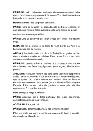 PÁRIS: Não, não... Não cabe a mim decidir uma coisa dessas. Não
quero fazer isso – pega a maçã de ouro – Vou dividir a maçã em
três e darei um pedaço a cada uma.
HERMES: Páris, não vai poder ser assim.
PÁRIS: (para as deusas) Por piedade, não pedi este encargo. O
que pode um homem fazer quando recebe uma ordem de Zeus?
As deusas se voltam para Páris.
PÁRIS: Uma de cada vez, por favor. Vocês três, juntas, me deixam
cego.
HERA: Dê-me o prêmio e eu farei de você Lorde da Ásia e o
homem mais rico do mundo.
ATENA: (olha diretamente nos olhos de Páris) Se eu ganhar, eu lhe
darei a vitoria em todas as batalhas. Farei de você o homem mais
sábio e o mais belo do mundo.
PÁRIS: Não preciso enfrentar batalhas. Sou um pastor. Não preciso
de subornos para fazer um julgamento justo. Agora, Afrodite está
pronta?
AFRODITE: Páris, um homem tão belo como você não desperdiça
a vida nestas montanhas. Você se casará com Helena de Esparta,
que é quase tão bonita quanto eu. Helena, filha de Zeus e
encantadora como um cisne, é sua. (se aproxima de Páris) Vá para
Esparta, Páris, e ela cairá de joelhos a seus pés, de tão
apaixonada. É o que lhe prometo.
Páris entrega a maça à Afrodite.
PÁRIS: Agesilau, irei à Tróia participar dos jogos esportivos,
competirei nos jogos e os vencerei.
AGESILAU: Páris, não vá.
PÁRIS: Estou determinado, irei. E não tente me impedir.
Páris compete os jogos e ganha os torneios de boxe e corrida,
derrotando os filhos do rei.
 