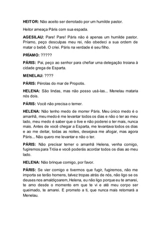 HEITOR: Não aceito ser derrotado por um humilde pastor.
Heitor ameaça Páris com sua espada.
AGESILAU: Pare! Pare! Páris não é apenas um humilde pastor.
Príamo, peço desculpas meu rei, não obedeci a sua ordem de
matar o bebê. O criei. Páris na verdade é seu filho.
PRÍAMO: ?????
PÁRIS: Pai, peço ao senhor para chefiar uma delegação troiana à
cidade grega de Esparta.
MENELAU: ????
PÁRIS: Pérolas do mar de Propotis.
HELENA: São lindas, mas não posso usá-las... Menelau mataria
nós dois.
PÁRIS: Você não precisa o temer.
HELENA: Não tenho medo de morrer Páris. Meu único medo é o
amanhã, meu medo é me levantar todos os dias e não o ter ao meu
lado, meu medo é saber que o tive e não poderei o ter mais, nunca
mais. Antes de você chegar a Esparta, me levantava todos os dias
e ao me deitar, todas as noites, desejava me afogar, mas agora
Páris... Não quero me levantar e não o ter.
PÁRIS: Não precisar temer o amanhã Helena, venha comigo,
fugiremos para Tróia e você poderás acordar todos os dias ao meu
lado.
HELENA: Não brinque comigo, por favor.
PÁRIS: Se vier comigo e tivermos que fugir, fugiremos, não me
importa se terão homens, talvez tropas atrás de nós, não ligo se os
deuses nos amaldiçoarem,Helena, eu não ligo porque eu te amarei,
te amo desde o momento em que te vi e até meu corpo ser
queimado, te amarei. E prometo a ti, que nunca mais retornará a
Menelau.
 