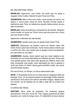 MIL NAVIOS PARA TROIA
MENELAU: Agamenon, meu irmão, vim pedir que me ajude a
resgatar minha mulher. Helena foi para Tróia com Páris.
AGAMENON: Mas é claro meu irmão, você sempre me serviu, me
ajudou e nunca pediu nada em troca. Reunirei minhas tropas e
partiremos para Tróia, só voltaremos quando Helena estiver ao seu
lado novamente.
MENELAU: Antes de partirmos, precisaremos de Aquiles. Ninguém
nunca invadiu os muros de Tróia e temo que ele possa ser o único
que nos levará a vitória.
Agamenon e Menelau vão até Aquiles.
AGAMENON: Aquiles peço que me ajuda a lutar contra Troia.
AQUILES: Agamenon, os troianos nunca me fizeram nada, não
tenho motivo para lutar contra tais, muito menos pelos motivos que
o senhor me citou, sem contar que os gregos nunca me ajudaram,
por que lutaria ao seu lado?
AGAMENON: Aquiles, todos sabem que seu maior objetivo é ser
lembrado,ter seu nome eternizado por milhares de anos. Essa será
uma grande guerra, não estou indo apenas por Helena, estou indo
para conquistar mais poder, serei eternizado por isso e garanto a
você que todos os heróis dessa guerra também serão, seu nome
será lembrado Aquiles.
Em seus tronos, no Olimpo, os Deus observavam tudo.
ZEUS: A frota grega reuniu-se em Áulis para se reagrupar antes de
alcançar Troia. Lá, as tropas recebem um presságio.Estão fazendo
sacrifícios e uma cobra com marcas vermelho-sangue, rápida como
um chicote, sai de debaixo de um altar e foge até se ocultar num
plátano.
O CERCO DE TROIA
DESTINO: Nove anos se passaram. Os invasores gregos
permanecem fora dos muros de Troia. Alguns guerreiros já estão
exaustos por conta do longo cerco. O madeirame de seus barcos
 