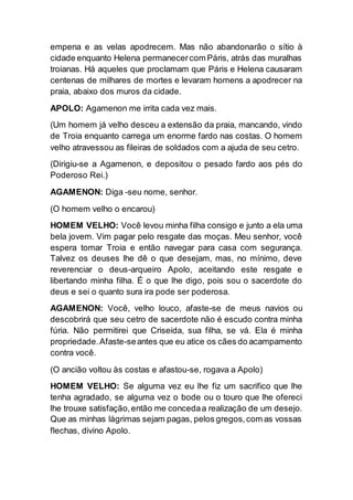 empena e as velas apodrecem. Mas não abandonarão o sítio à
cidade enquanto Helena permanecercom Páris, atrás das muralhas
troianas. Há aqueles que proclamam que Páris e Helena causaram
centenas de milhares de mortes e levaram homens a apodrecer na
praia, abaixo dos muros da cidade.
APOLO: Agamenon me irrita cada vez mais.
(Um homem já velho desceu a extensão da praia, mancando, vindo
de Troia enquanto carrega um enorme fardo nas costas. O homem
velho atravessou as fileiras de soldados com a ajuda de seu cetro.
(Dirigiu-se a Agamenon, e depositou o pesado fardo aos pés do
Poderoso Rei.)
AGAMENON: Diga -seu nome, senhor.
(O homem velho o encarou)
HOMEM VELHO: Você levou minha filha consigo e junto a ela uma
bela jovem. Vim pagar pelo resgate das moças. Meu senhor, você
espera tomar Troia e então navegar para casa com segurança.
Talvez os deuses lhe dê o que desejam, mas, no mínimo, deve
reverenciar o deus-arqueiro Apolo, aceitando este resgate e
libertando minha filha. É o que lhe digo, pois sou o sacerdote do
deus e sei o quanto sura ira pode ser poderosa.
AGAMENON: Você, velho louco, afaste-se de meus navios ou
descobrirá que seu cetro de sacerdote não é escudo contra minha
fúria. Não permitirei que Criseida, sua filha, se vá. Ela é minha
propriedade.Afaste-seantes que eu atice os cães do acampamento
contra você.
(O ancião voltou às costas e afastou-se, rogava a Apolo)
HOMEM VELHO: Se alguma vez eu lhe fiz um sacrifico que lhe
tenha agradado, se alguma vez o bode ou o touro que lhe ofereci
lhe trouxe satisfação,então me concedaa realização de um desejo.
Que as minhas lágrimas sejam pagas, pelos gregos,com as vossas
flechas, divino Apolo.
 
